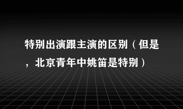 特别出演跟主演的区别（但是，北京青年中姚笛是特别）