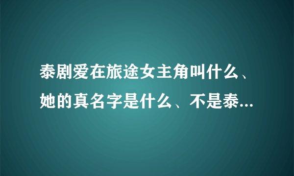 泰剧爱在旅途女主角叫什么、她的真名字是什么、不是泰剧里面所扮演的角色的真名字、、、