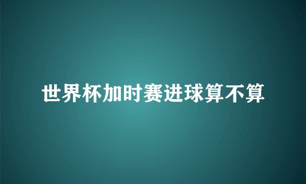 世界杯加时赛进球算不算