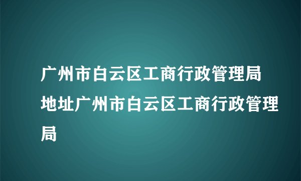 广州市白云区工商行政管理局地址广州市白云区工商行政管理局