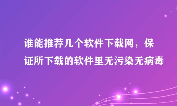 谁能推荐几个软件下载网，保证所下载的软件里无污染无病毒