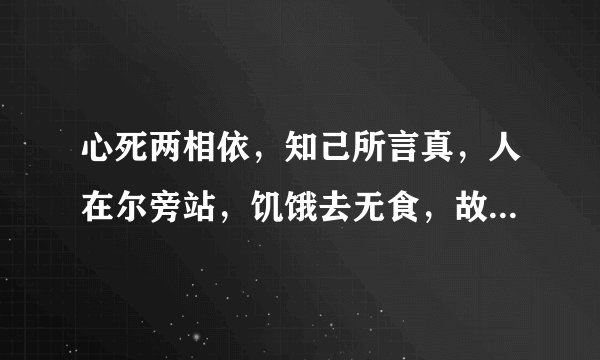 心死两相依，知己所言真，人在尔旁站，饥饿去无食，故人想永共，还来还要走，至死都相遇。请问是句什么话