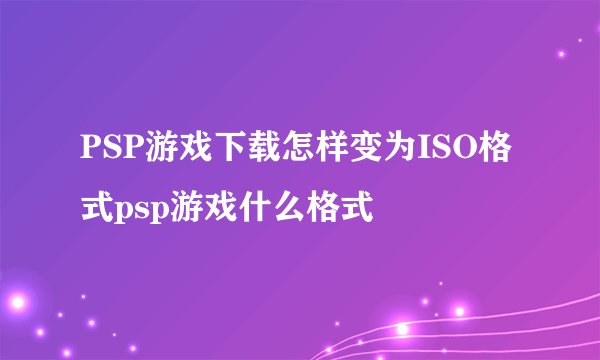 PSP游戏下载怎样变为ISO格式psp游戏什么格式