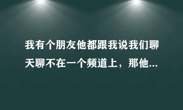 我有个朋友他都跟我说我们聊天聊不在一个频道上，那他为啥还找我聊，他什么意思