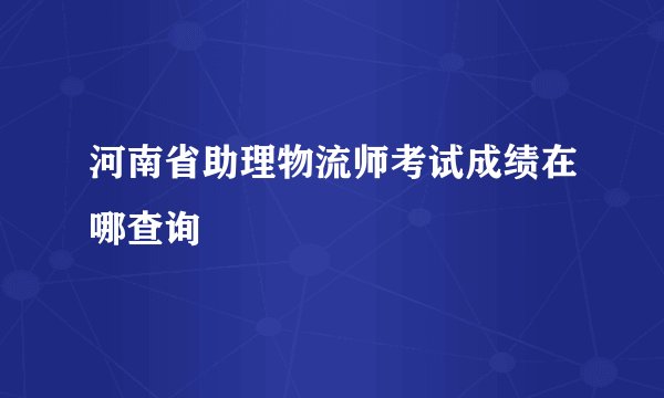 河南省助理物流师考试成绩在哪查询