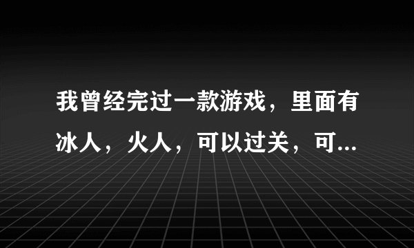 我曾经完过一款游戏，里面有冰人，火人，可以过关，可以对打，请问这是什么游戏啊