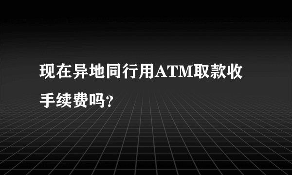 现在异地同行用ATM取款收手续费吗？