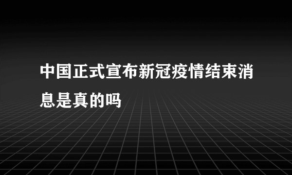 中国正式宣布新冠疫情结束消息是真的吗