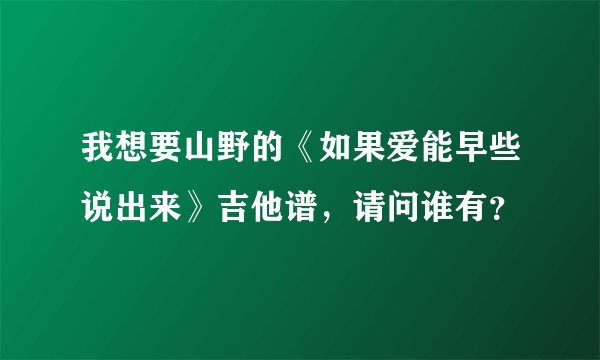 我想要山野的《如果爱能早些说出来》吉他谱，请问谁有？