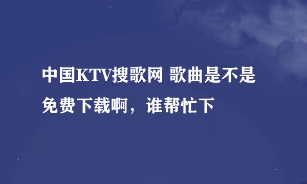 中国KTV搜歌网 歌曲是不是免费下载啊，谁帮忙下