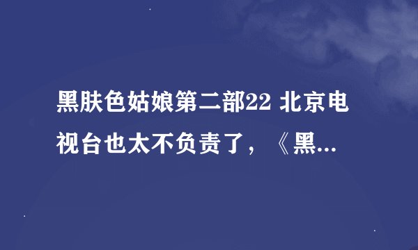 黑肤色姑娘第二部22 北京电视台也太不负责了，《黑肤色的姑娘》悄不声的就没了？网上也没有，什么意思？