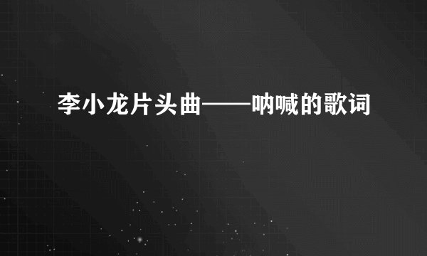 李小龙片头曲——呐喊的歌词