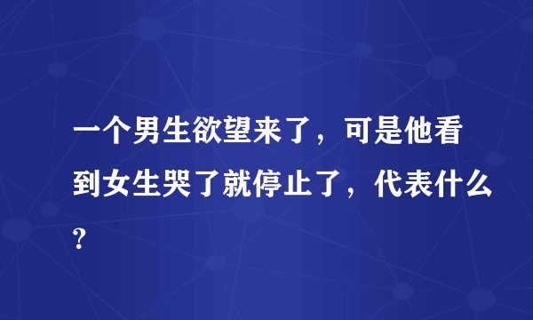 一个男生欲望来了，可是他看到女生哭了就停止了，代表什么？