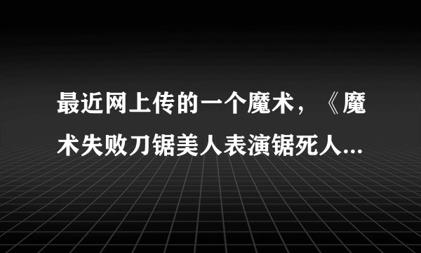 最近网上传的一个魔术，《魔术失败刀锯美人表演锯死人!》这个是真的还是假的