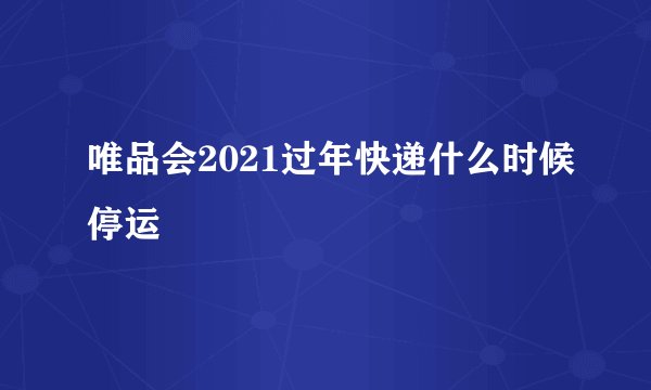 唯品会2021过年快递什么时候停运