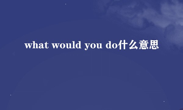 what would you do什么意思
