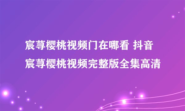 宸荨樱桃视频门在哪看 抖音宸荨樱桃视频完整版全集高清