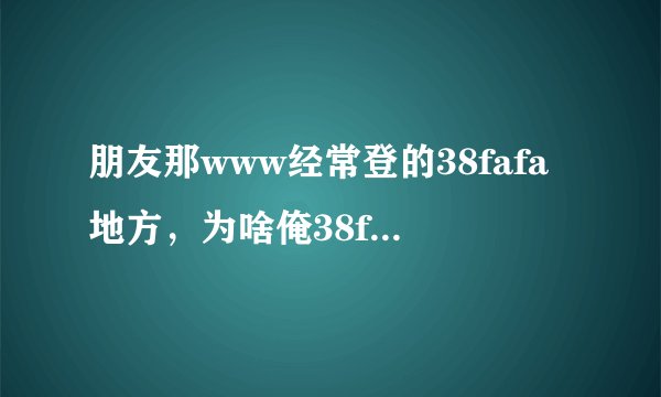 朋友那www经常登的38fafa地方，为啥俺38fafa就是不管com登啊