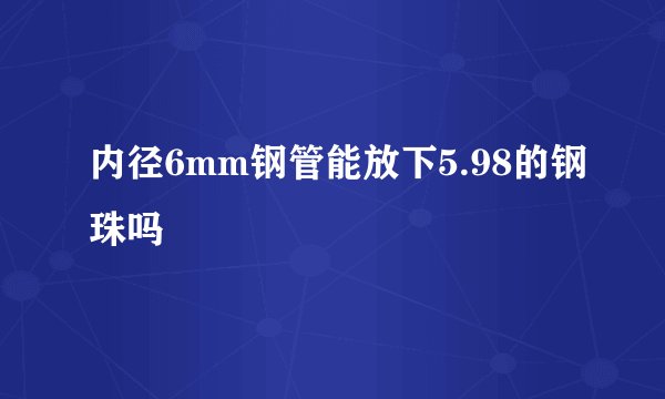 内径6mm钢管能放下5.98的钢珠吗