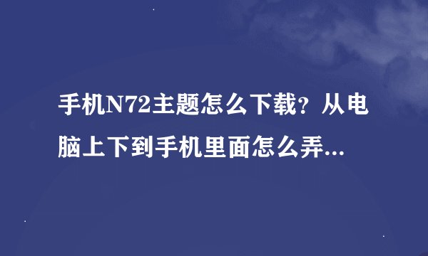 手机N72主题怎么下载？从电脑上下到手机里面怎么弄啊？？？