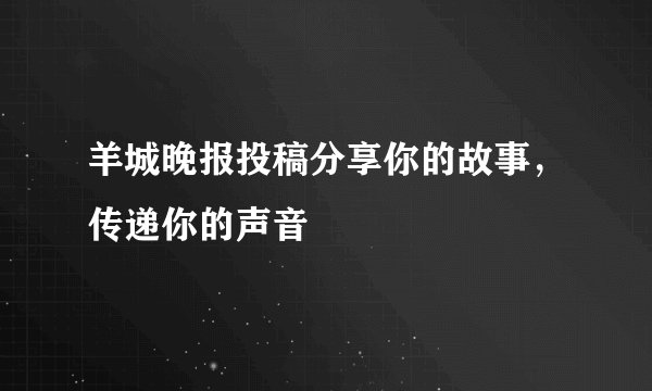 羊城晚报投稿分享你的故事，传递你的声音