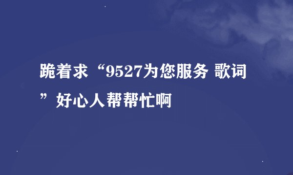 跪着求“9527为您服务 歌词”好心人帮帮忙啊