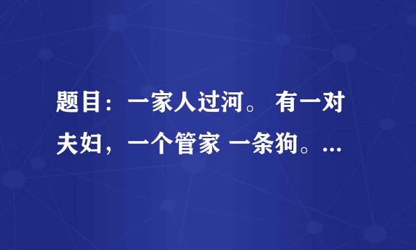 题目：一家人过河。 有一对夫妇，一个管家 一条狗。两个儿子 两个女儿 条件：