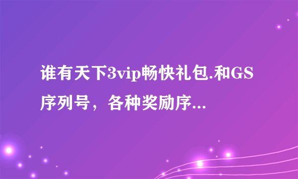 谁有天下3vip畅快礼包.和GS序列号，各种奖励序列号，跪求!要现在能用的.