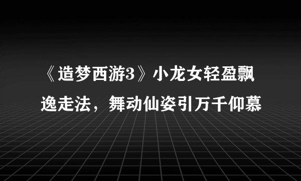 《造梦西游3》小龙女轻盈飘逸走法，舞动仙姿引万千仰慕