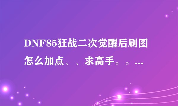DNF85狂战二次觉醒后刷图怎么加点、、求高手。。详细的所有技能。。。不会的、复制的勿打扰。。谢谢