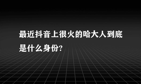 最近抖音上很火的哈大人到底是什么身份?