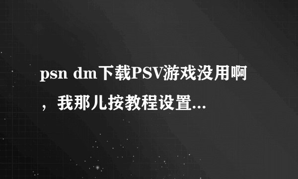 psn dm下载PSV游戏没用啊，我那儿按教程设置好，但是电脑上的PSN DM没反应，求大神帮助