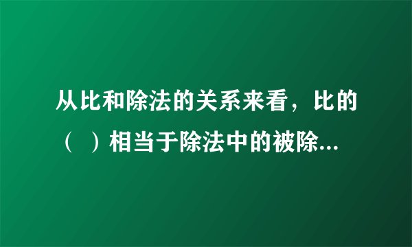 从比和除法的关系来看，比的（ ）相当于除法中的被除数，比的（ ）相当于除法中的除法，比值相当于（ ）。