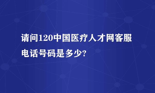 请问120中国医疗人才网客服电话号码是多少?