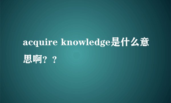 acquire knowledge是什么意思啊？？
