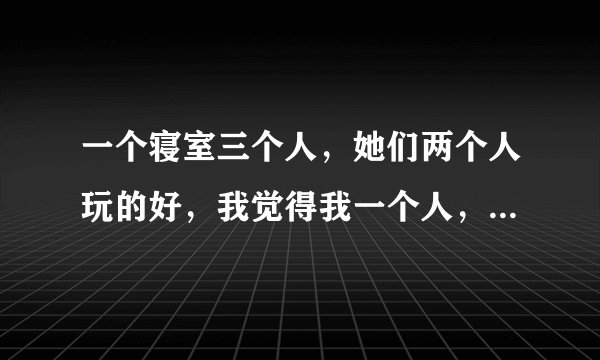 一个寝室三个人，她们两个人玩的好，我觉得我一个人，好难受啊，又不知道怎么缓解自己的心理状态。