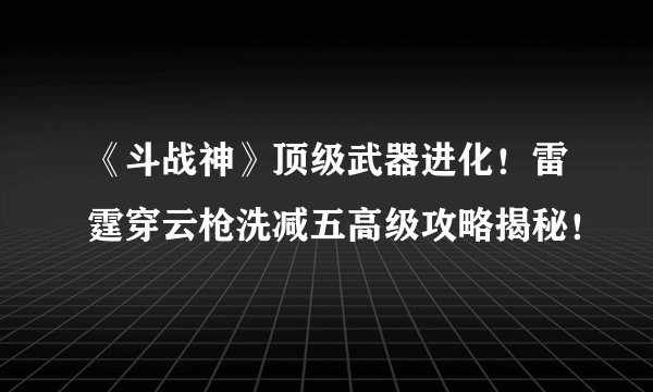 《斗战神》顶级武器进化！雷霆穿云枪洗减五高级攻略揭秘！