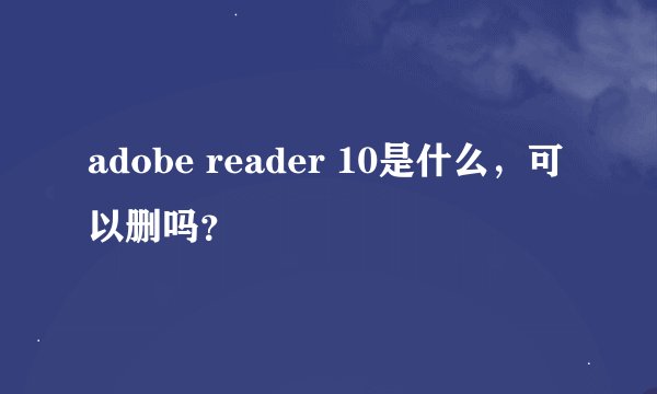 adobe reader 10是什么，可以删吗？