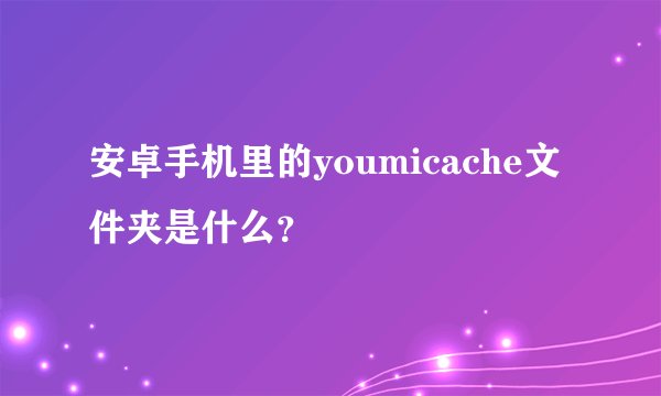 安卓手机里的youmicache文件夹是什么？