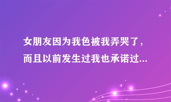 女朋友因为我色被我弄哭了，而且以前发生过我也承诺过不在弄了，她说对我很反感，我还怎么办？