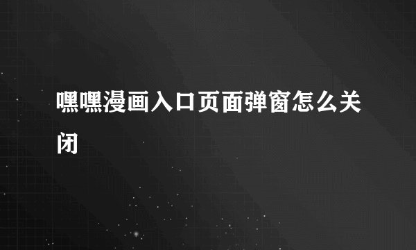 嘿嘿漫画入口页面弹窗怎么关闭