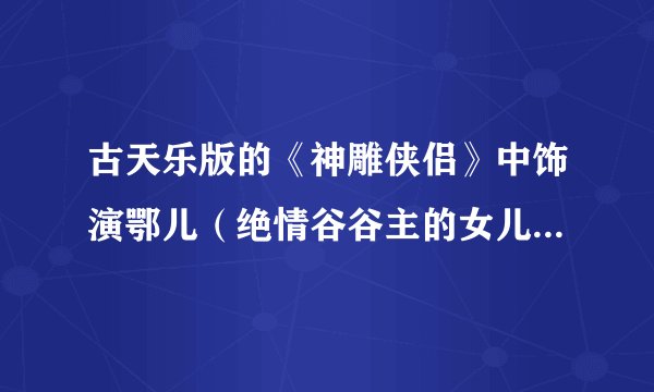古天乐版的《神雕侠侣》中饰演鄂儿（绝情谷谷主的女儿）的人是谁？请附上她的资料