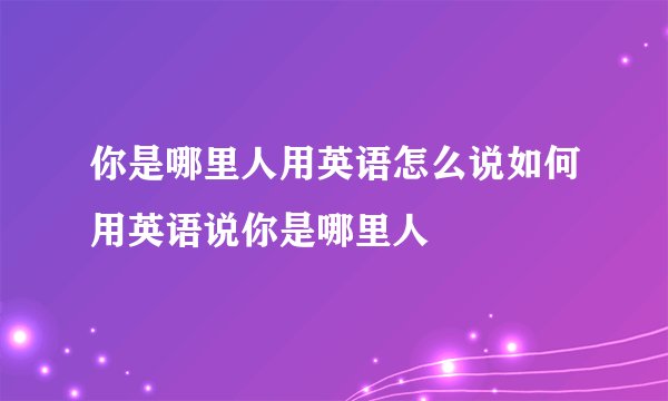 你是哪里人用英语怎么说如何用英语说你是哪里人