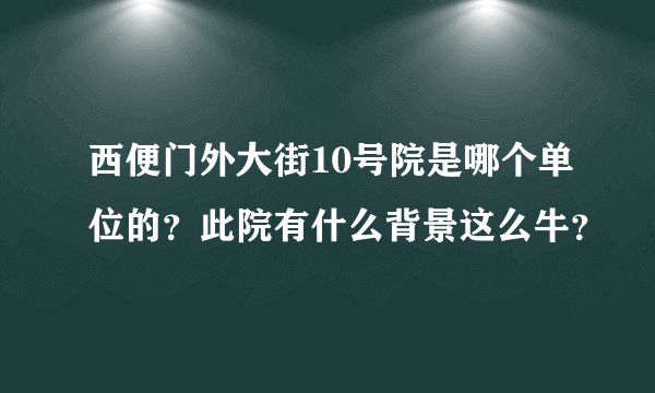 西便门外大街10号院是哪个单位的？此院有什么背景这么牛？