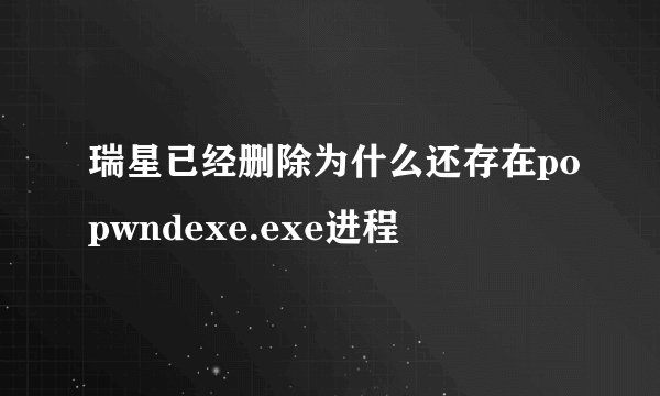瑞星已经删除为什么还存在popwndexe.exe进程