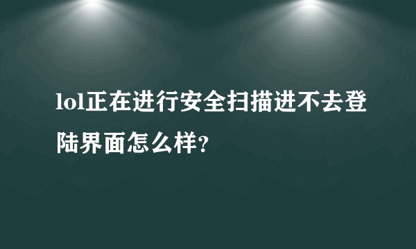 lol正在进行安全扫描进不去登陆界面怎么样？
