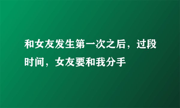 和女友发生第一次之后，过段时间，女友要和我分手