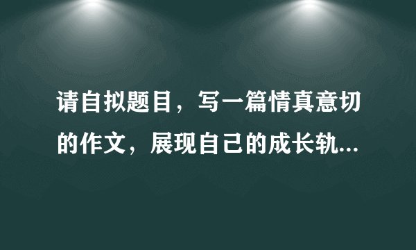 请自拟题目，写一篇情真意切的作文，展现自己的成长轨迹。字数不少于600字，文体自选