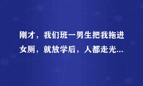 刚才，我们班一男生把我拖进女厕，就放学后，人都走光了，只有我和他，我说我走了，他就冲了出来，抱住...