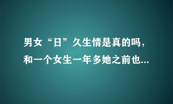 男女“日”久生情是真的吗，和一个女生一年多她之前也有男友但是感觉真对她有感情了？